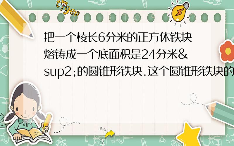 把一个棱长6分米的正方体铁块熔铸成一个底面积是24分米²的圆锥形铁块.这个圆锥形铁块的高是多少分米