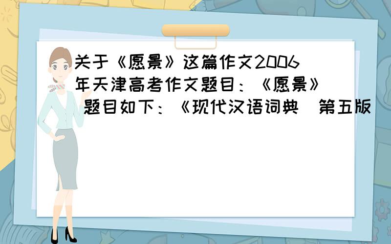 关于《愿景》这篇作文2006年天津高考作文题目：《愿景》 题目如下：《现代汉语词典[第五版]》收录一个新词-愿景，词义是