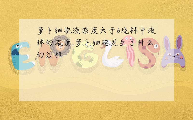 萝卜细胞液浓度大于b烧杯中液体的浓度,萝卜细胞发生了什么的过程