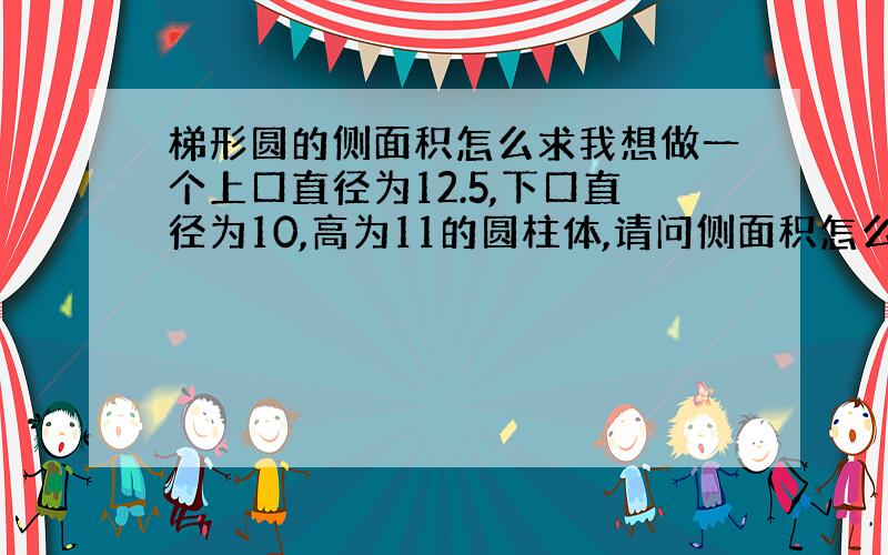 梯形圆的侧面积怎么求我想做一个上口直径为12.5,下口直径为10,高为11的圆柱体,请问侧面积怎么求?高为垂直高度~