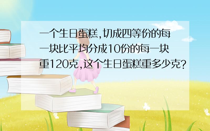 一个生日蛋糕,切成四等份的每一块比平均分成10份的每一块重120克,这个生日蛋糕重多少克?