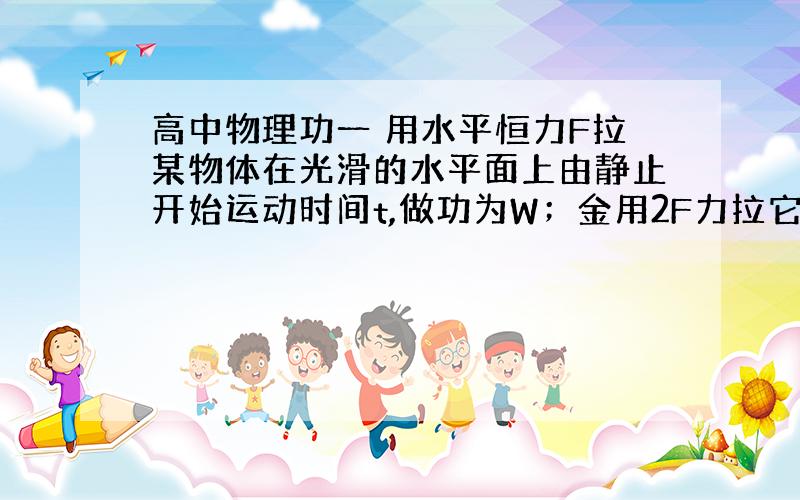 高中物理功一 用水平恒力F拉某物体在光滑的水平面上由静止开始运动时间t,做功为W；金用2F力拉它由静止起运动时间2t,做