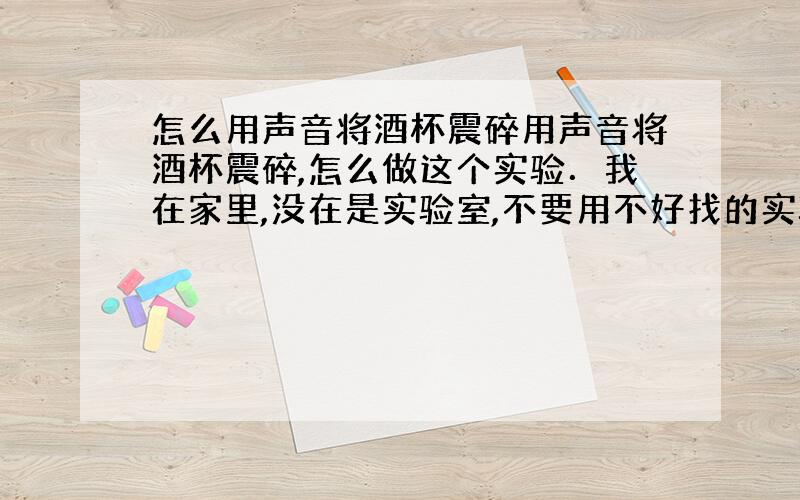 怎么用声音将酒杯震碎用声音将酒杯震碎,怎么做这个实验．我在家里,没在是实验室,不要用不好找的实验设备．