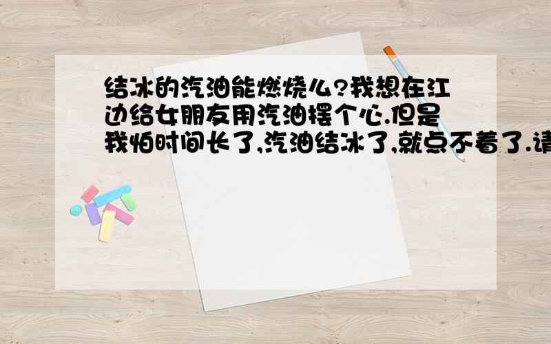 结冰的汽油能燃烧么?我想在江边给女朋友用汽油摆个心.但是我怕时间长了,汽油结冰了,就点不着了.请问汽油结冰了还能燃烧么?