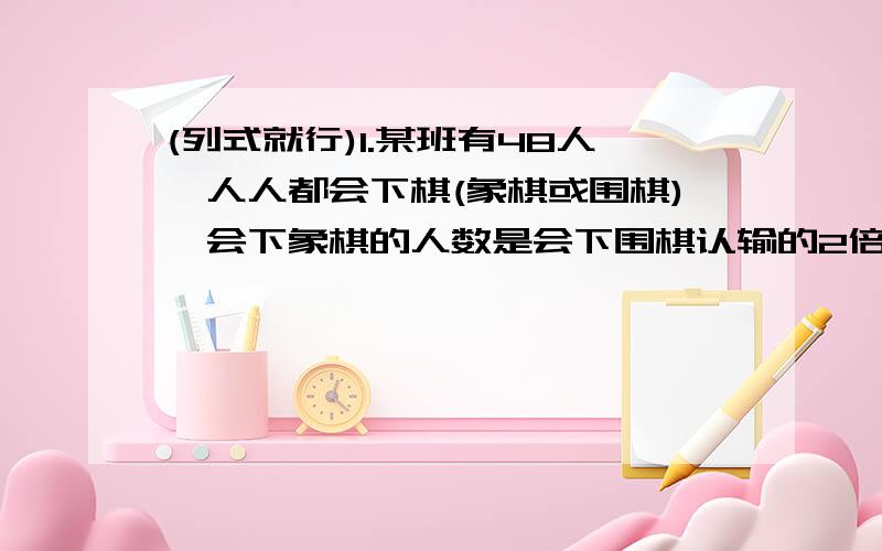 (列式就行)1.某班有48人,人人都会下棋(象棋或围棋),会下象棋的人数是会下围棋认输的2倍少3人,两种都会下的至多9人