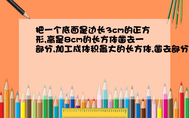 把一个底面是边长3cm的正方形,高是8cm的长方体凿去一部分,加工成体积最大的长方体,凿去部分的体积是几