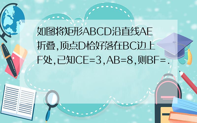 如图将矩形ABCD沿直线AE折叠,顶点D恰好落在BC边上F处,已知CE=3,AB=8,则BF=．