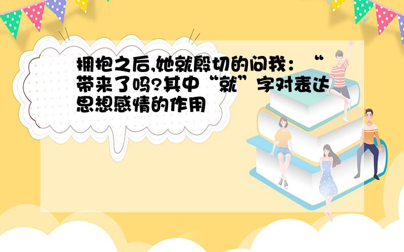 拥抱之后,她就殷切的问我：“带来了吗?其中“就”字对表达思想感情的作用