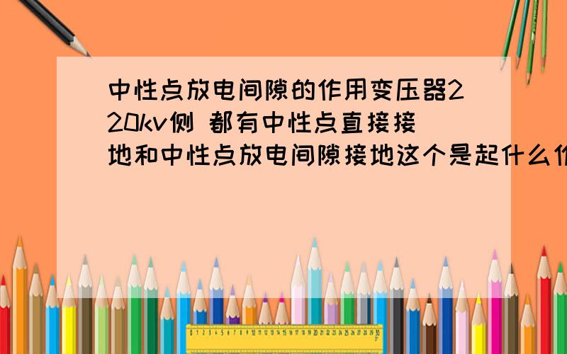 中性点放电间隙的作用变压器220kv侧 都有中性点直接接地和中性点放电间隙接地这个是起什么作用的?一般情况下,中性点放电