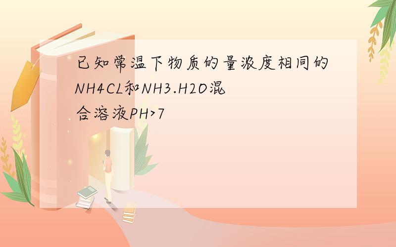 已知常温下物质的量浓度相同的NH4CL和NH3.H2O混合溶液PH>7