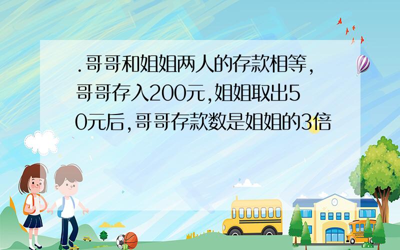 .哥哥和姐姐两人的存款相等,哥哥存入200元,姐姐取出50元后,哥哥存款数是姐姐的3倍