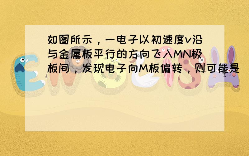 如图所示，一电子以初速度v沿与金属板平行的方向飞入MN极板间，发现电子向M板偏转，则可能是（　　）