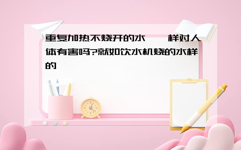 重复加热不烧开的水,一样对人体有害吗?就如饮水机烧的水样的