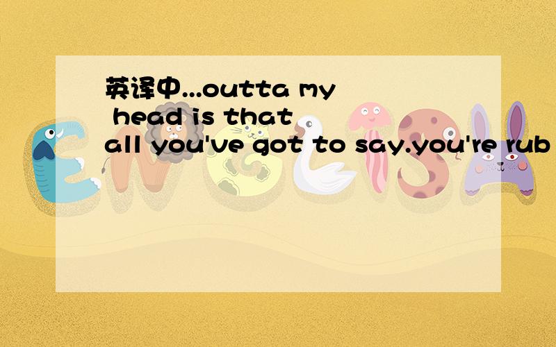 英译中...outta my head is that all you've got to say.you're rub