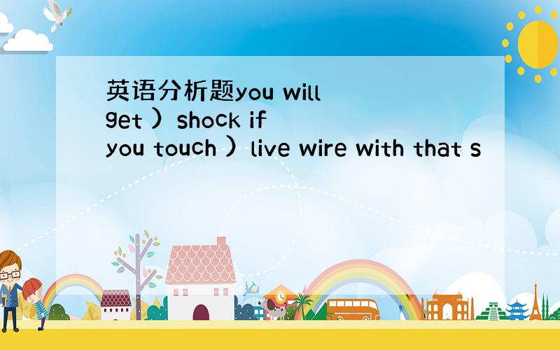 英语分析题you will get ）shock if you touch ）live wire with that s