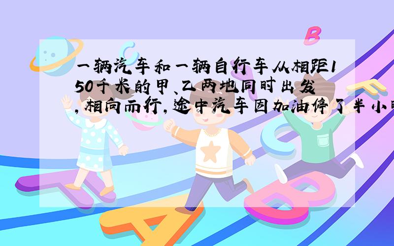 一辆汽车和一辆自行车从相距150千米的甲、乙两地同时出发,相向而行,途中汽车因加油停了半小时,结果自行车3小时后与汽车相