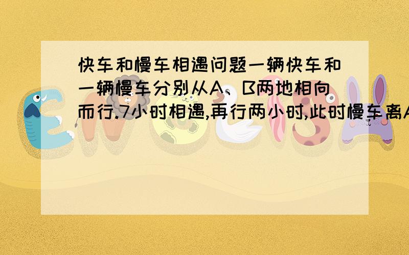 快车和慢车相遇问题一辆快车和一辆慢车分别从A、B两地相向而行.7小时相遇,再行两小时,此时慢车离A地200千米,快车离B