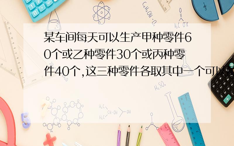 某车间每天可以生产甲种零件60个或乙种零件30个或丙种零件40个,这三种零件各取其中一个可以配成一套,现在要在36天的生