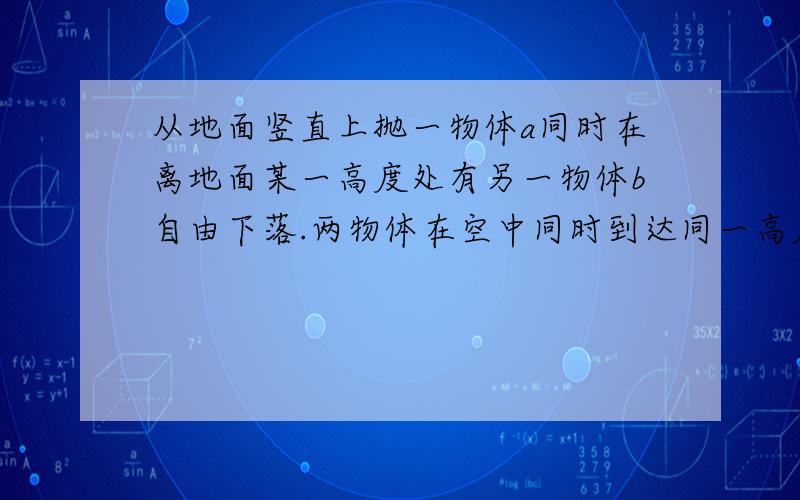 从地面竖直上抛一物体a同时在离地面某一高度处有另一物体b自由下落.两物体在空中同时到达同一高度时速率都为v.