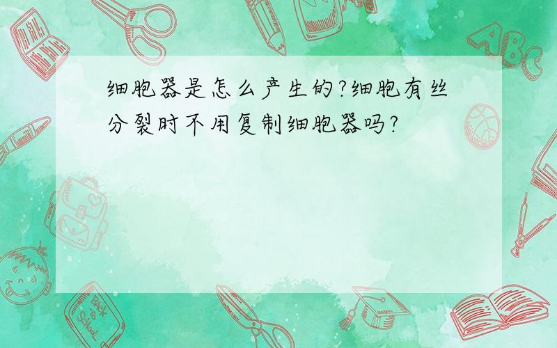 细胞器是怎么产生的?细胞有丝分裂时不用复制细胞器吗?