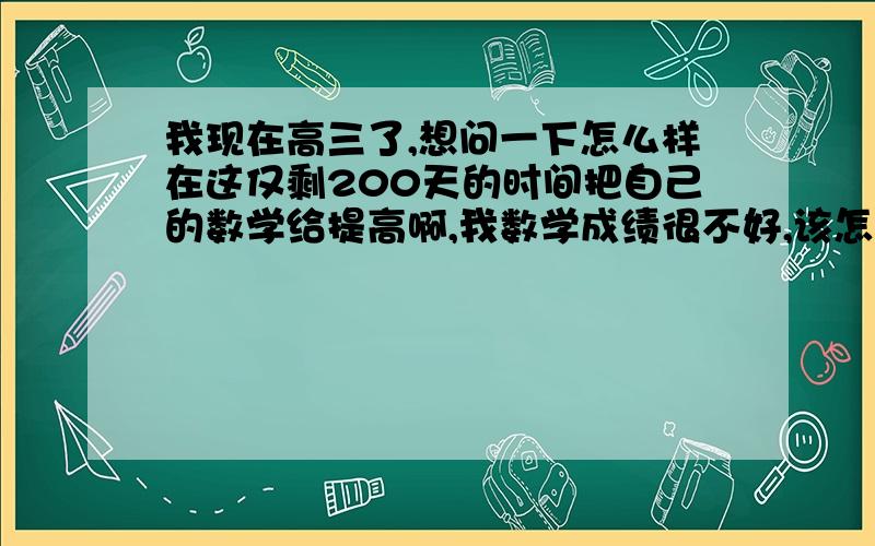 我现在高三了,想问一下怎么样在这仅剩200天的时间把自己的数学给提高啊,我数学成绩很不好,该怎么办啊