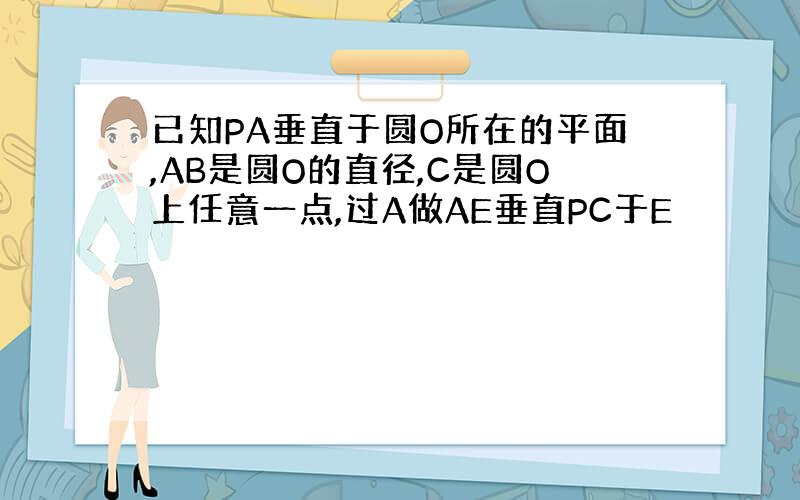 已知PA垂直于圆O所在的平面,AB是圆O的直径,C是圆O上任意一点,过A做AE垂直PC于E