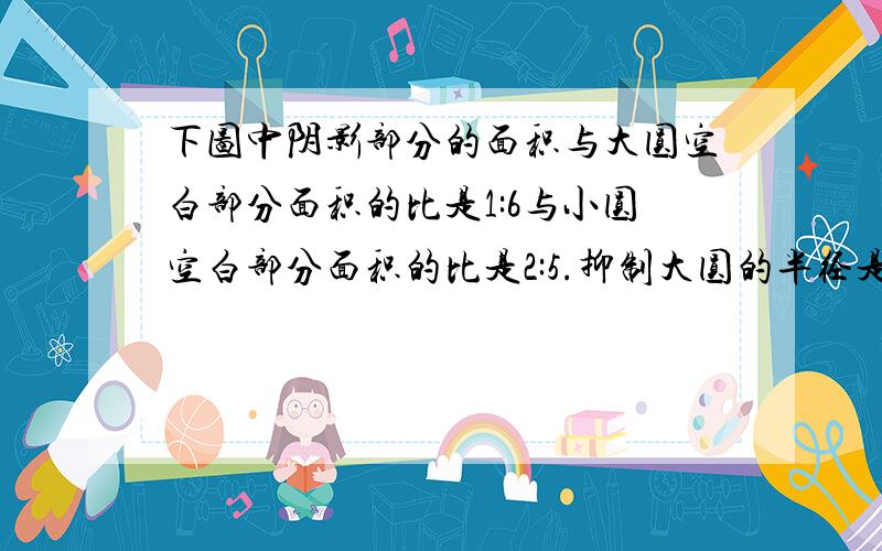 下图中阴影部分的面积与大圆空白部分面积的比是1:6与小圆空白部分面积的比是2:5.抑制大圆的半径是12厘米小