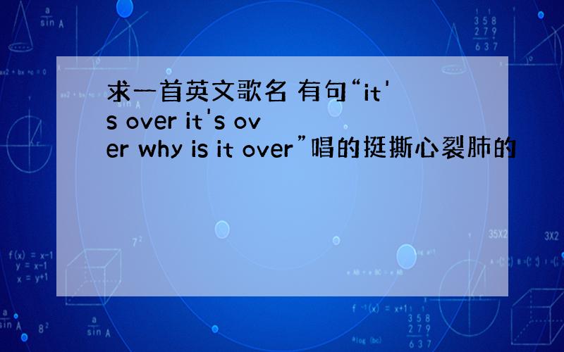 求一首英文歌名 有句“it's over it's over why is it over”唱的挺撕心裂肺的