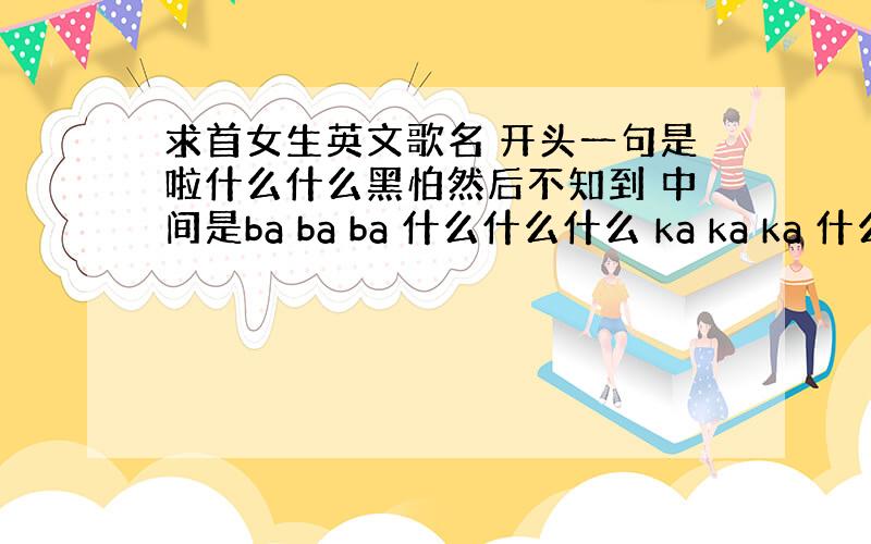 求首女生英文歌名 开头一句是啦什么什么黑怕然后不知到 中间是ba ba ba 什么什么什么 ka ka ka 什么什么什