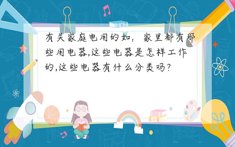 有关家庭电用的如：家里都有那些用电器,这些电器是怎样工作的,这些电器有什么分类吗?