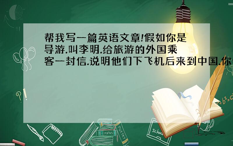 帮我写一篇英语文章!假如你是导游.叫李明.给旅游的外国乘客一封信.说明他们下飞机后来到中国.你会怎么安排他们的行程.入住