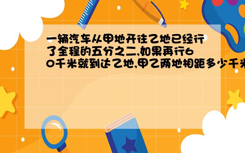 一辆汽车从甲地开往乙地已经行了全程的五分之二,如果再行60千米就到达乙地,甲乙两地相距多少千米?