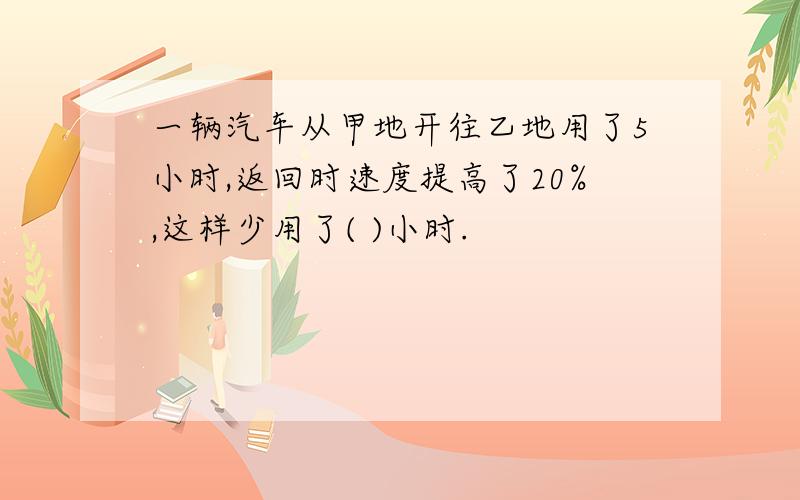 一辆汽车从甲地开往乙地用了5小时,返回时速度提高了20%,这样少用了( )小时.