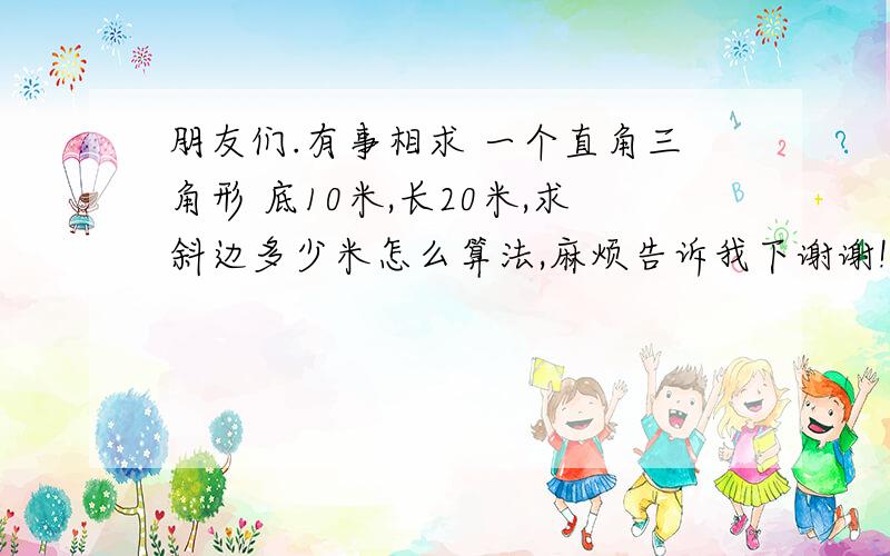 朋友们.有事相求 一个直角三角形 底10米,长20米,求斜边多少米怎么算法,麻烦告诉我下谢谢!