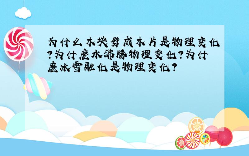 为什么木块劈成木片是物理变化?为什麽水沸腾物理变化?为什麽冰雪融化是物理变化?