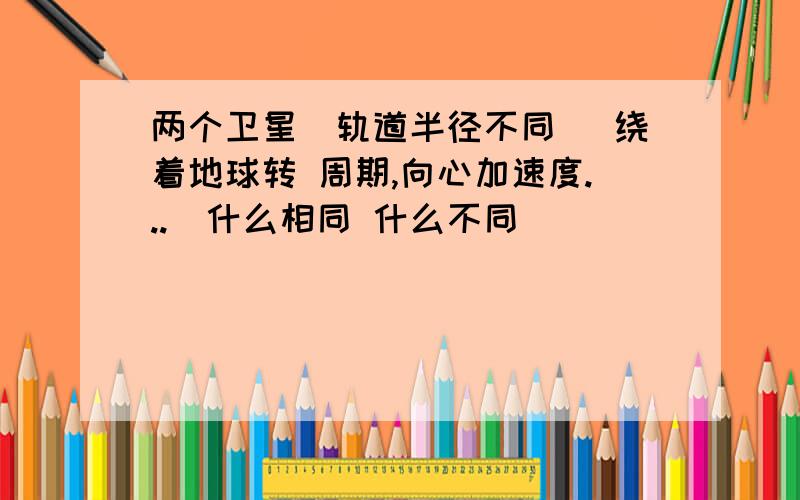 两个卫星（轨道半径不同） 绕着地球转 周期,向心加速度...）什么相同 什么不同