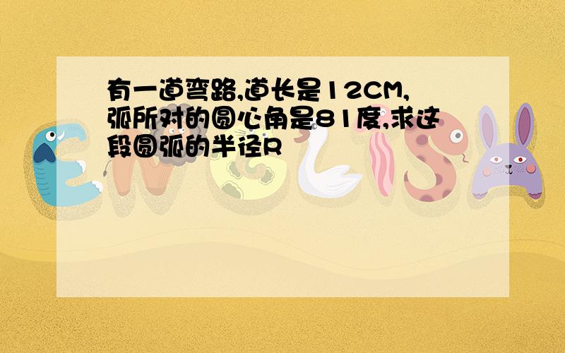 有一道弯路,道长是12CM,弧所对的圆心角是81度,求这段圆弧的半径R