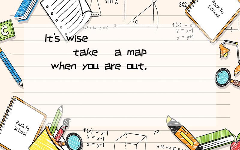 It's wise _____ (take) a map when you are out.