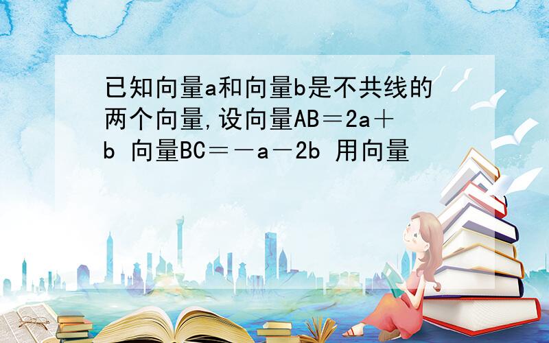 已知向量a和向量b是不共线的两个向量,设向量AB＝2a＋b 向量BC＝－a－2b 用向量