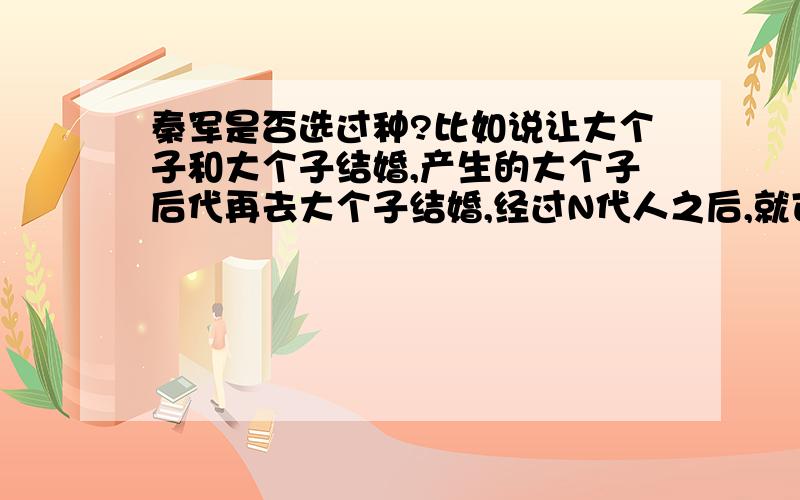 秦军是否选过种?比如说让大个子和大个子结婚,产生的大个子后代再去大个子结婚,经过N代人之后,就可以产生出一支全是大个子的