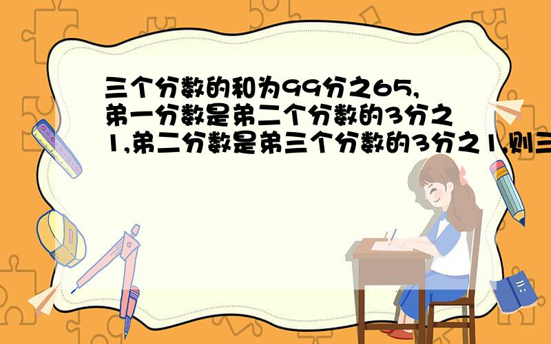 三个分数的和为99分之65,弟一分数是弟二个分数的3分之1,弟二分数是弟三个分数的3分之1,则三个分数各为