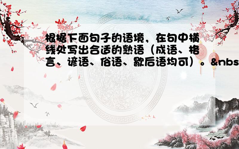 根据下面句子的语境，在句中横线处写出合适的熟语（成语、格言、谚语、俗语、歇后语均可）。  