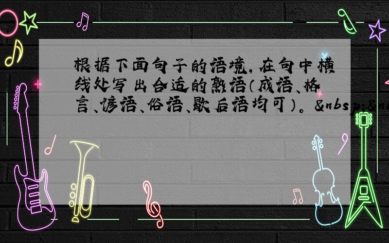 根据下面句子的语境，在句中横线处写出合适的熟语（成语、格言、谚语、俗语、歇后语均可）。   