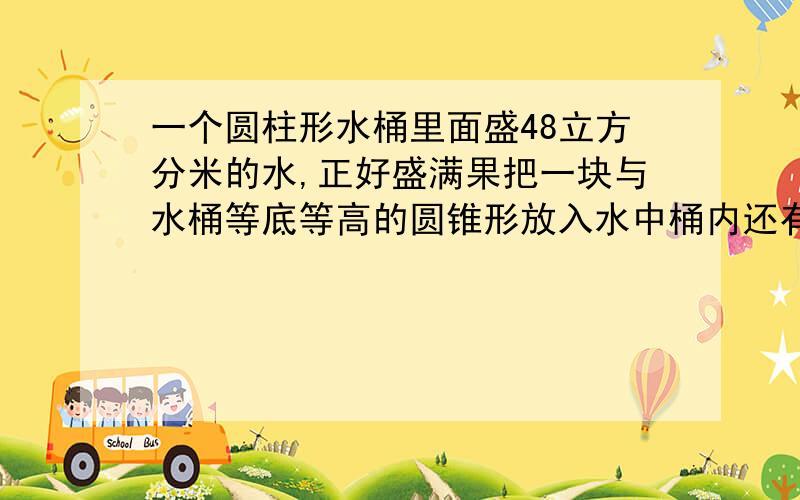 一个圆柱形水桶里面盛48立方分米的水,正好盛满果把一块与水桶等底等高的圆锥形放入水中桶内还有多少水