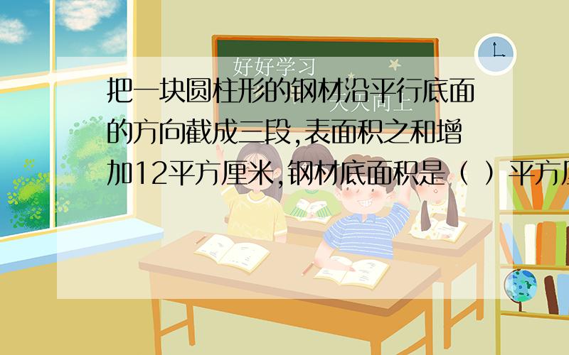 把一块圆柱形的钢材沿平行底面的方向截成三段,表面积之和增加12平方厘米,钢材底面积是（ ）平方厘米.