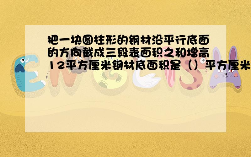 把一块圆柱形的钢材沿平行底面的方向截成三段表面积之和增高12平方厘米钢材底面积是（）平方厘米（8.9题求列式）