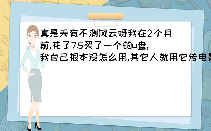 真是天有不测风云呀我在2个月前,花了75买了一个的u盘,我自己根本没怎么用,其它人就用它传电影呀什么的,比我用的多多了,