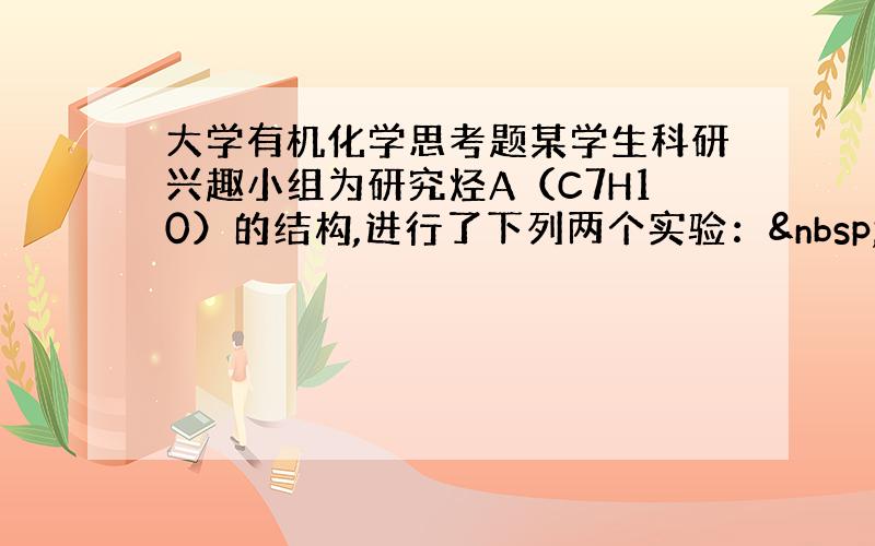 大学有机化学思考题某学生科研兴趣小组为研究烃A（C7H10）的结构,进行了下列两个实验：  试推测A