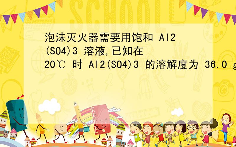 泡沫灭火器需要用饱和 Al2(SO4)3 溶液,已知在 20℃ 时 Al2(SO4)3 的溶解度为 36.0 g /(1