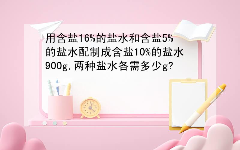 用含盐16%的盐水和含盐5%的盐水配制成含盐10%的盐水900g,两种盐水各需多少g?